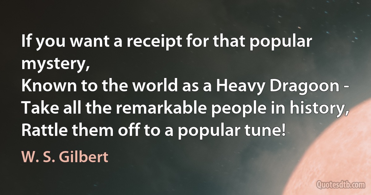 If you want a receipt for that popular mystery,
Known to the world as a Heavy Dragoon -
Take all the remarkable people in history,
Rattle them off to a popular tune! (W. S. Gilbert)