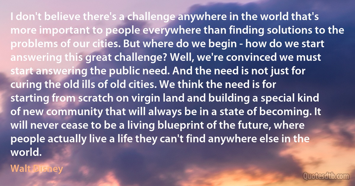 I don't believe there's a challenge anywhere in the world that's more important to people everywhere than finding solutions to the problems of our cities. But where do we begin - how do we start answering this great challenge? Well, we're convinced we must start answering the public need. And the need is not just for curing the old ills of old cities. We think the need is for starting from scratch on virgin land and building a special kind of new community that will always be in a state of becoming. It will never cease to be a living blueprint of the future, where people actually live a life they can't find anywhere else in the world. (Walt Disney)