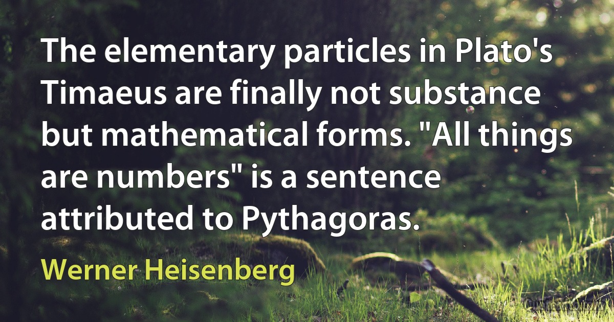 The elementary particles in Plato's Timaeus are finally not substance but mathematical forms. "All things are numbers" is a sentence attributed to Pythagoras. (Werner Heisenberg)