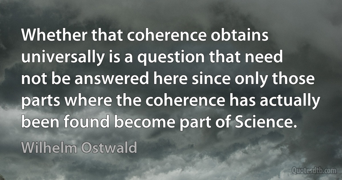 Whether that coherence obtains universally is a question that need not be answered here since only those parts where the coherence has actually been found become part of Science. (Wilhelm Ostwald)