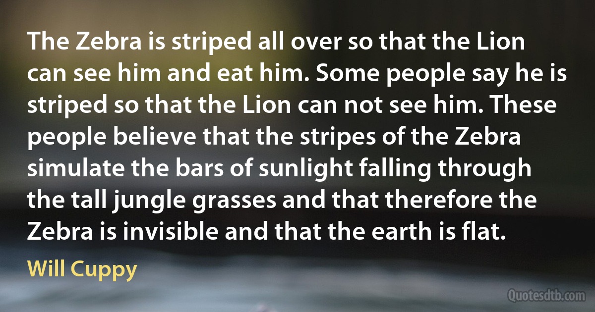 The Zebra is striped all over so that the Lion can see him and eat him. Some people say he is striped so that the Lion can not see him. These people believe that the stripes of the Zebra simulate the bars of sunlight falling through the tall jungle grasses and that therefore the Zebra is invisible and that the earth is flat. (Will Cuppy)