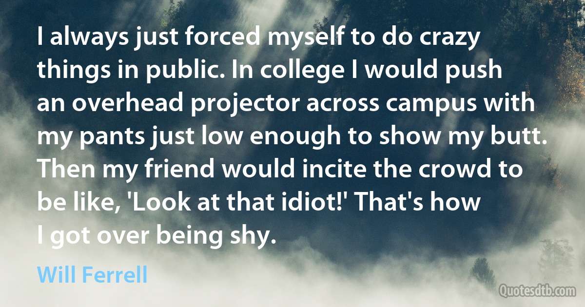 I always just forced myself to do crazy things in public. In college I would push an overhead projector across campus with my pants just low enough to show my butt. Then my friend would incite the crowd to be like, 'Look at that idiot!' That's how I got over being shy. (Will Ferrell)