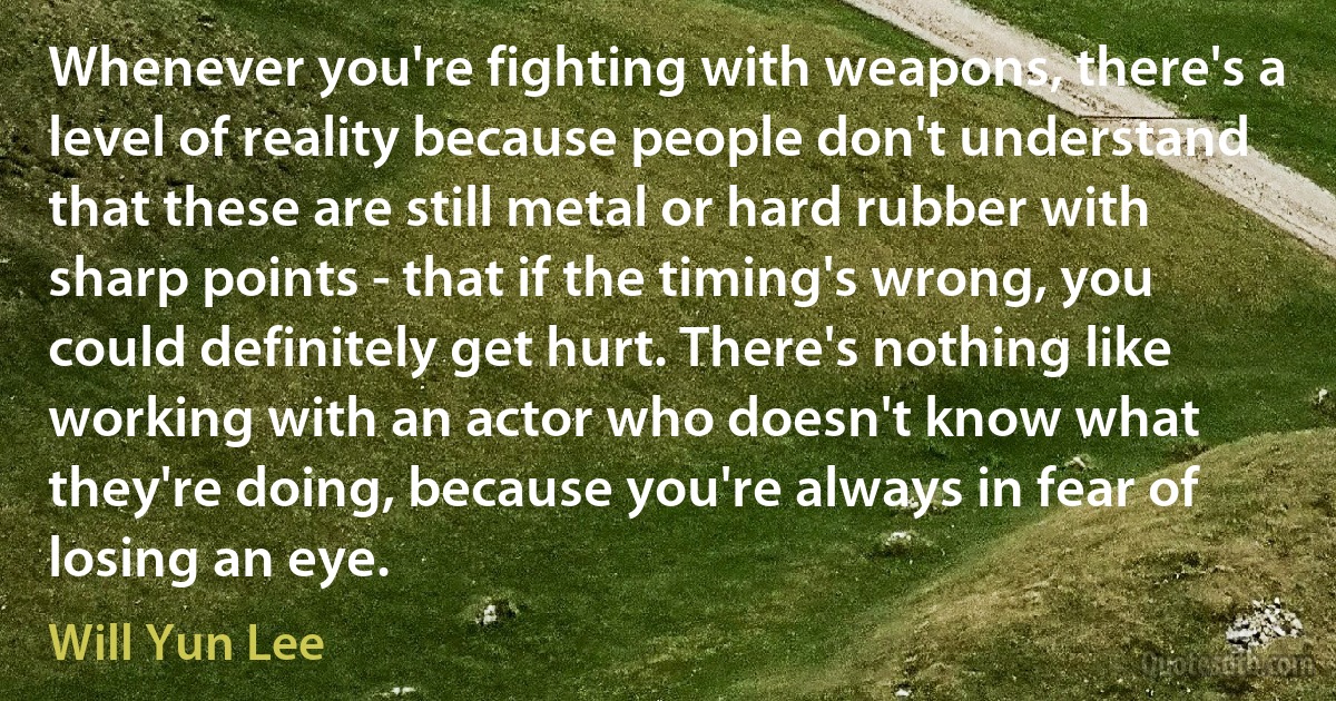 Whenever you're fighting with weapons, there's a level of reality because people don't understand that these are still metal or hard rubber with sharp points - that if the timing's wrong, you could definitely get hurt. There's nothing like working with an actor who doesn't know what they're doing, because you're always in fear of losing an eye. (Will Yun Lee)