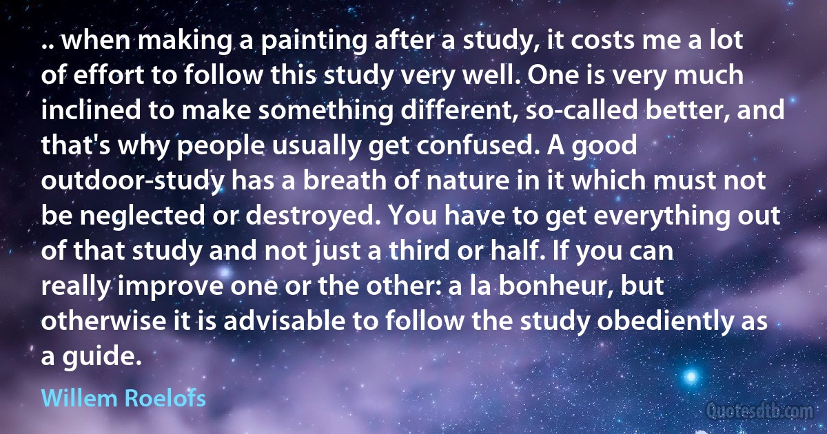 .. when making a painting after a study, it costs me a lot of effort to follow this study very well. One is very much inclined to make something different, so-called better, and that's why people usually get confused. A good outdoor-study has a breath of nature in it which must not be neglected or destroyed. You have to get everything out of that study and not just a third or half. If you can really improve one or the other: a la bonheur, but otherwise it is advisable to follow the study obediently as a guide. (Willem Roelofs)
