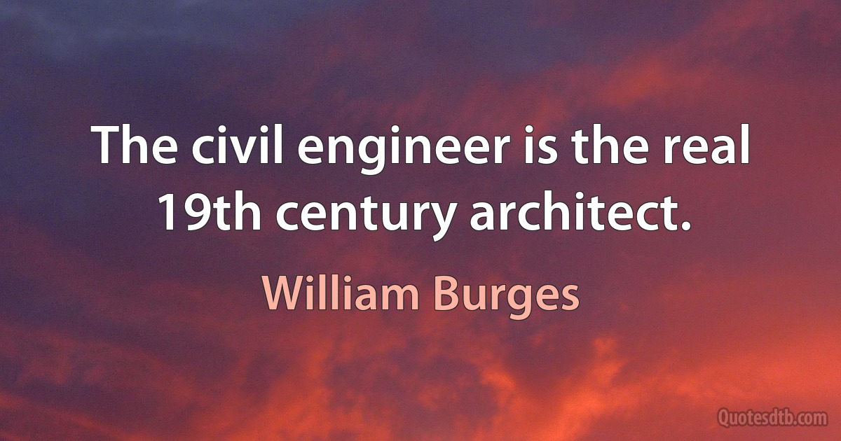 The civil engineer is the real 19th century architect. (William Burges)