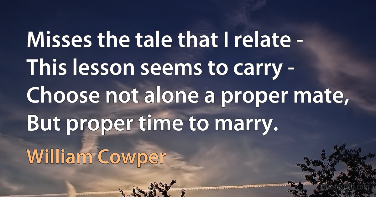 Misses the tale that I relate - This lesson seems to carry - Choose not alone a proper mate, But proper time to marry. (William Cowper)