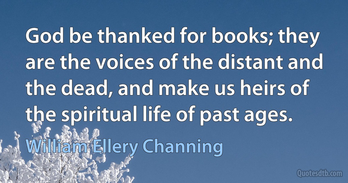 God be thanked for books; they are the voices of the distant and the dead, and make us heirs of the spiritual life of past ages. (William Ellery Channing)