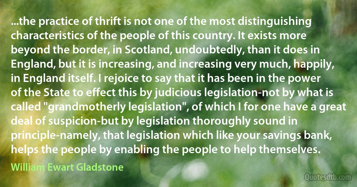 ...the practice of thrift is not one of the most distinguishing characteristics of the people of this country. It exists more beyond the border, in Scotland, undoubtedly, than it does in England, but it is increasing, and increasing very much, happily, in England itself. I rejoice to say that it has been in the power of the State to effect this by judicious legislation-not by what is called "grandmotherly legislation", of which I for one have a great deal of suspicion-but by legislation thoroughly sound in principle-namely, that legislation which like your savings bank, helps the people by enabling the people to help themselves. (William Ewart Gladstone)