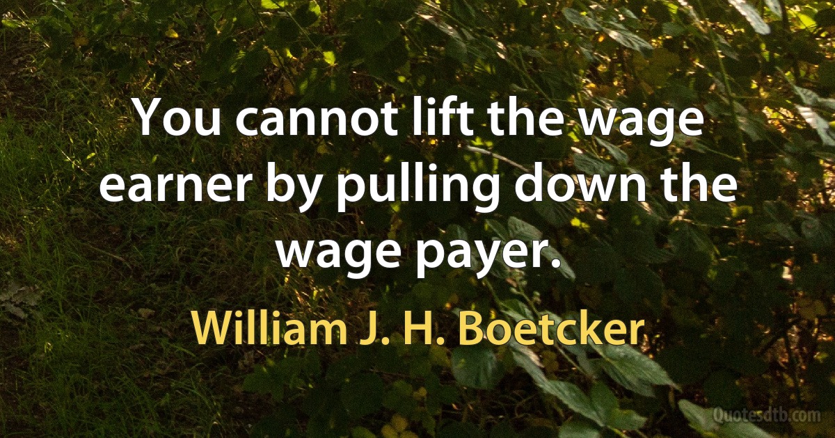 You cannot lift the wage earner by pulling down the wage payer. (William J. H. Boetcker)