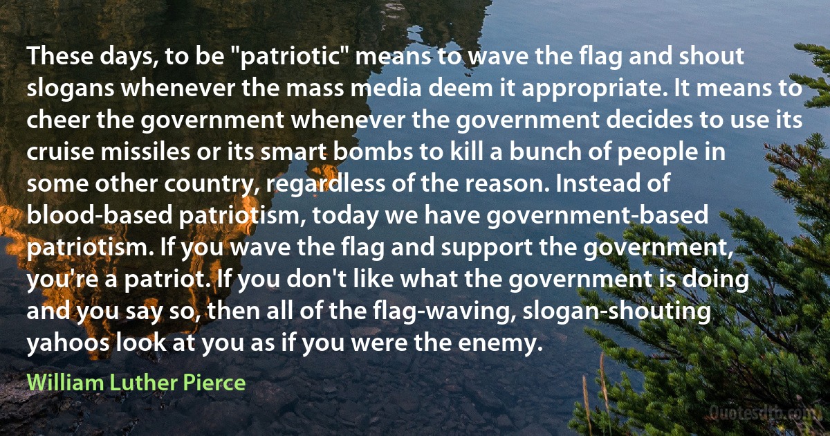 These days, to be "patriotic" means to wave the flag and shout slogans whenever the mass media deem it appropriate. It means to cheer the government whenever the government decides to use its cruise missiles or its smart bombs to kill a bunch of people in some other country, regardless of the reason. Instead of blood-based patriotism, today we have government-based patriotism. If you wave the flag and support the government, you're a patriot. If you don't like what the government is doing and you say so, then all of the flag-waving, slogan-shouting yahoos look at you as if you were the enemy. (William Luther Pierce)