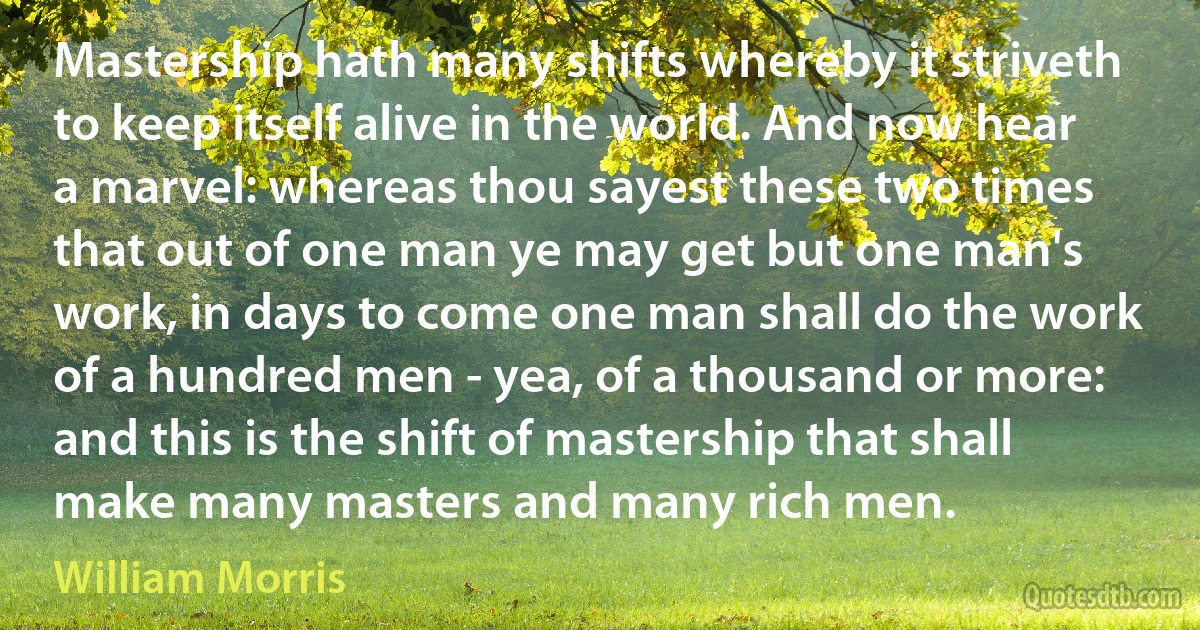 Mastership hath many shifts whereby it striveth to keep itself alive in the world. And now hear a marvel: whereas thou sayest these two times that out of one man ye may get but one man's work, in days to come one man shall do the work of a hundred men - yea, of a thousand or more: and this is the shift of mastership that shall make many masters and many rich men. (William Morris)