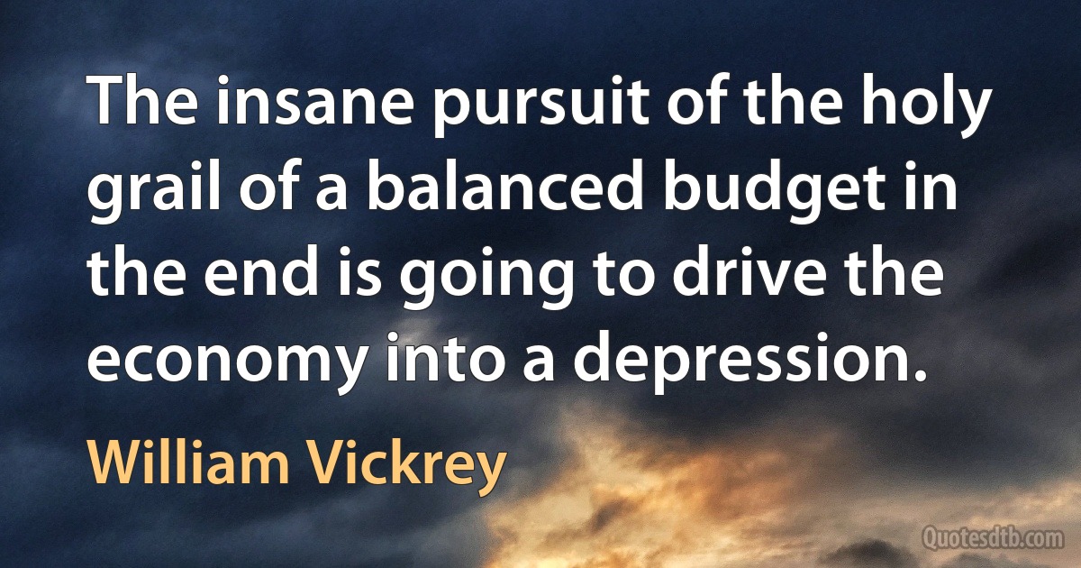 The insane pursuit of the holy grail of a balanced budget in the end is going to drive the economy into a depression. (William Vickrey)