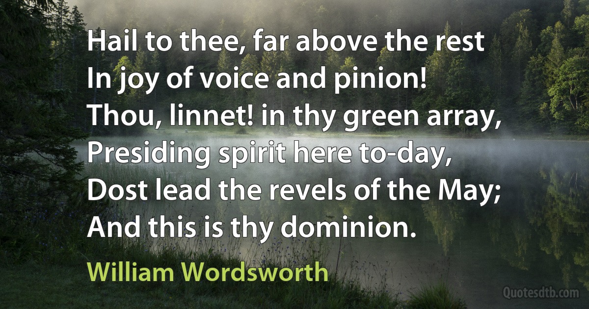 Hail to thee, far above the rest
In joy of voice and pinion!
Thou, linnet! in thy green array,
Presiding spirit here to-day,
Dost lead the revels of the May;
And this is thy dominion. (William Wordsworth)