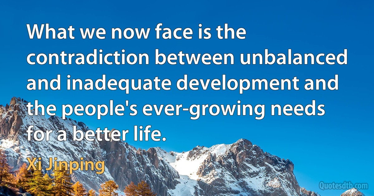 What we now face is the contradiction between unbalanced and inadequate development and the people's ever-growing needs for a better life. (Xi Jinping)