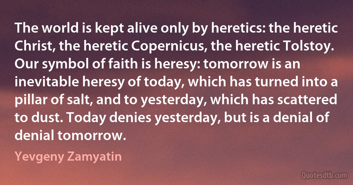 The world is kept alive only by heretics: the heretic Christ, the heretic Copernicus, the heretic Tolstoy. Our symbol of faith is heresy: tomorrow is an inevitable heresy of today, which has turned into a pillar of salt, and to yesterday, which has scattered to dust. Today denies yesterday, but is a denial of denial tomorrow. (Yevgeny Zamyatin)