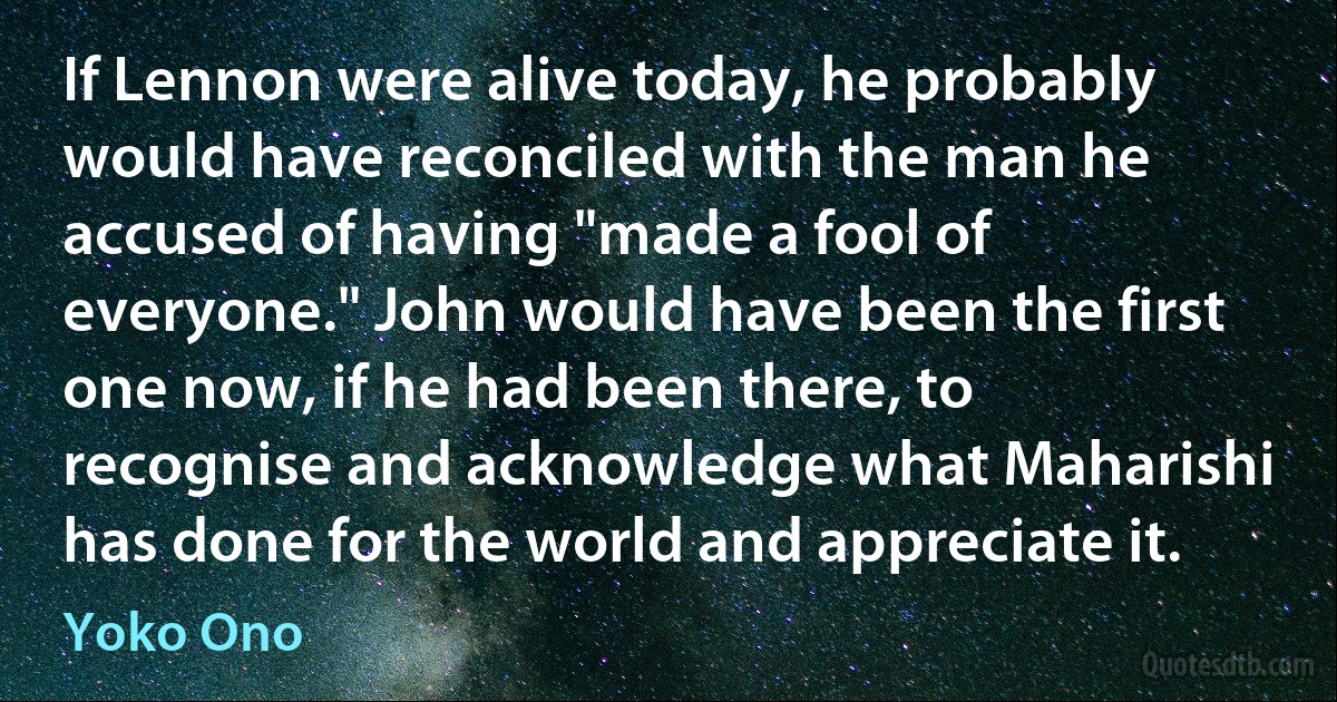 If Lennon were alive today, he probably would have reconciled with the man he accused of having "made a fool of everyone." John would have been the first one now, if he had been there, to recognise and acknowledge what Maharishi has done for the world and appreciate it. (Yoko Ono)