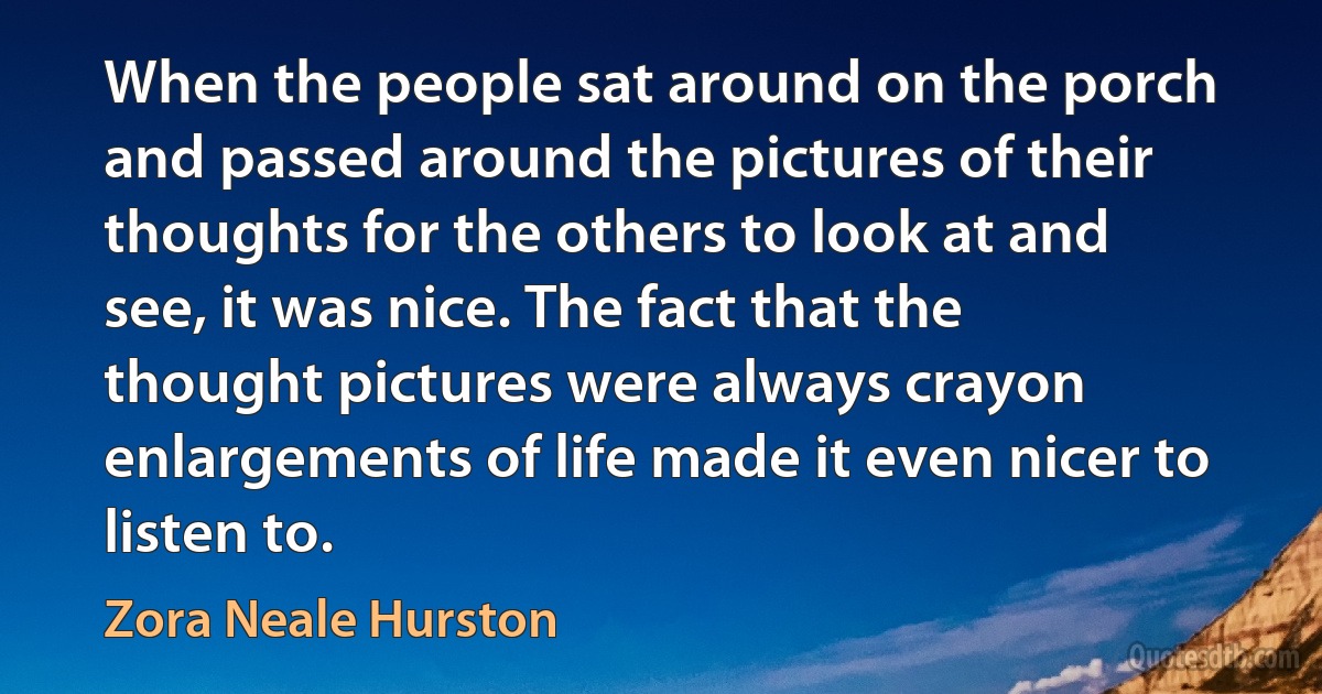 When the people sat around on the porch and passed around the pictures of their thoughts for the others to look at and see, it was nice. The fact that the thought pictures were always crayon enlargements of life made it even nicer to listen to. (Zora Neale Hurston)