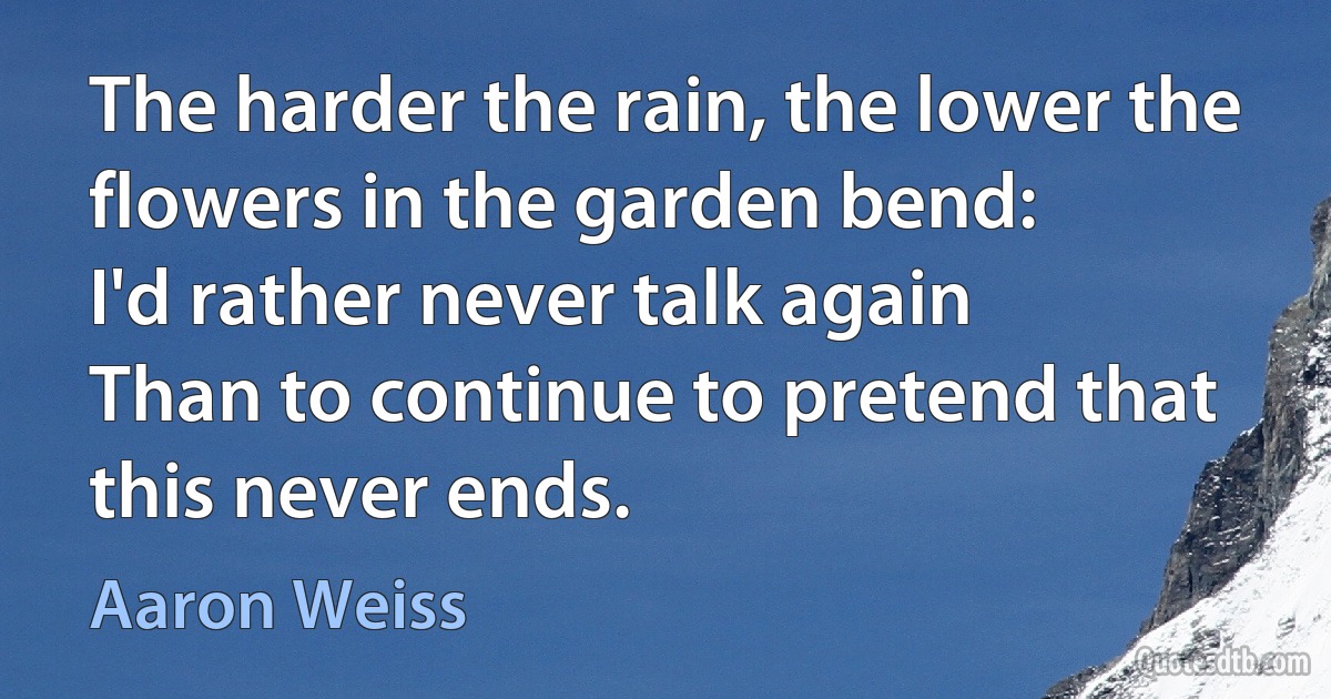 The harder the rain, the lower the flowers in the garden bend:
I'd rather never talk again
Than to continue to pretend that this never ends. (Aaron Weiss)