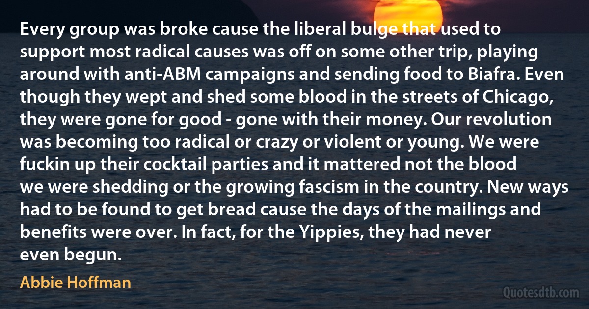 Every group was broke cause the liberal bulge that used to support most radical causes was off on some other trip, playing around with anti-ABM campaigns and sending food to Biafra. Even though they wept and shed some blood in the streets of Chicago, they were gone for good - gone with their money. Our revolution was becoming too radical or crazy or violent or young. We were fuckin up their cocktail parties and it mattered not the blood we were shedding or the growing fascism in the country. New ways had to be found to get bread cause the days of the mailings and benefits were over. In fact, for the Yippies, they had never even begun. (Abbie Hoffman)