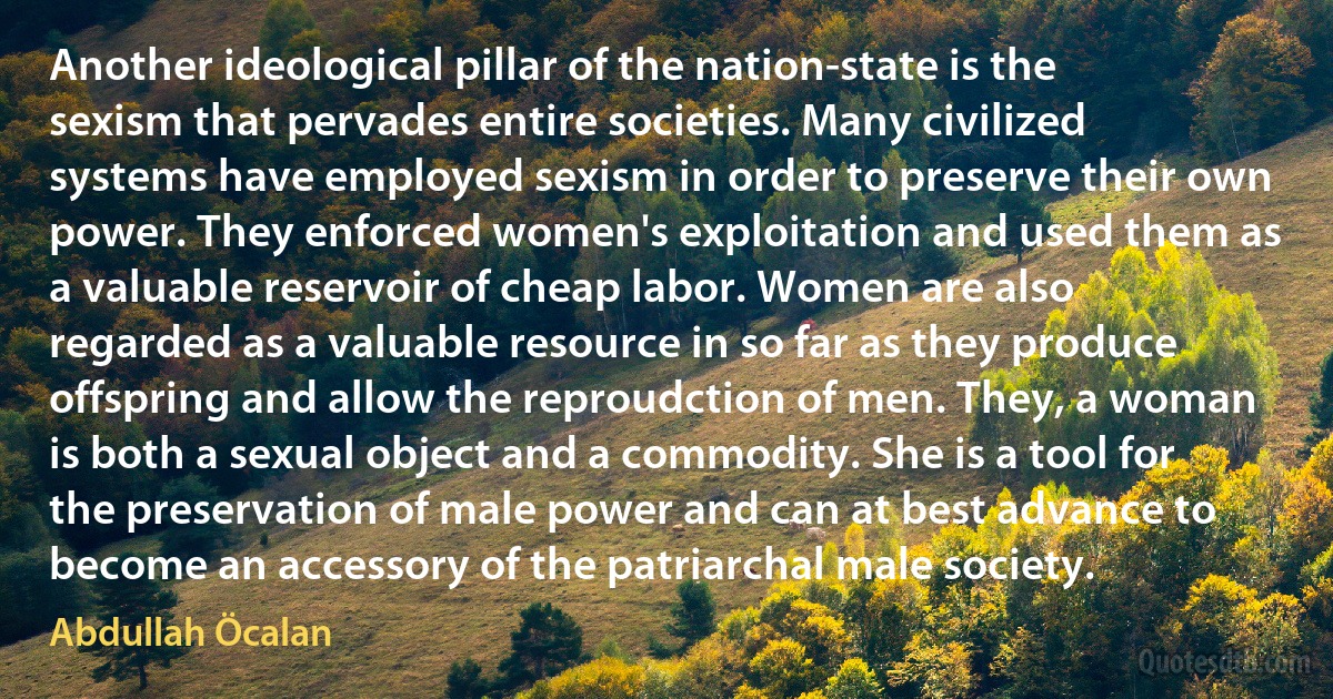 Another ideological pillar of the nation-state is the sexism that pervades entire societies. Many civilized systems have employed sexism in order to preserve their own power. They enforced women's exploitation and used them as a valuable reservoir of cheap labor. Women are also regarded as a valuable resource in so far as they produce offspring and allow the reproudction of men. They, a woman is both a sexual object and a commodity. She is a tool for the preservation of male power and can at best advance to become an accessory of the patriarchal male society. (Abdullah Öcalan)