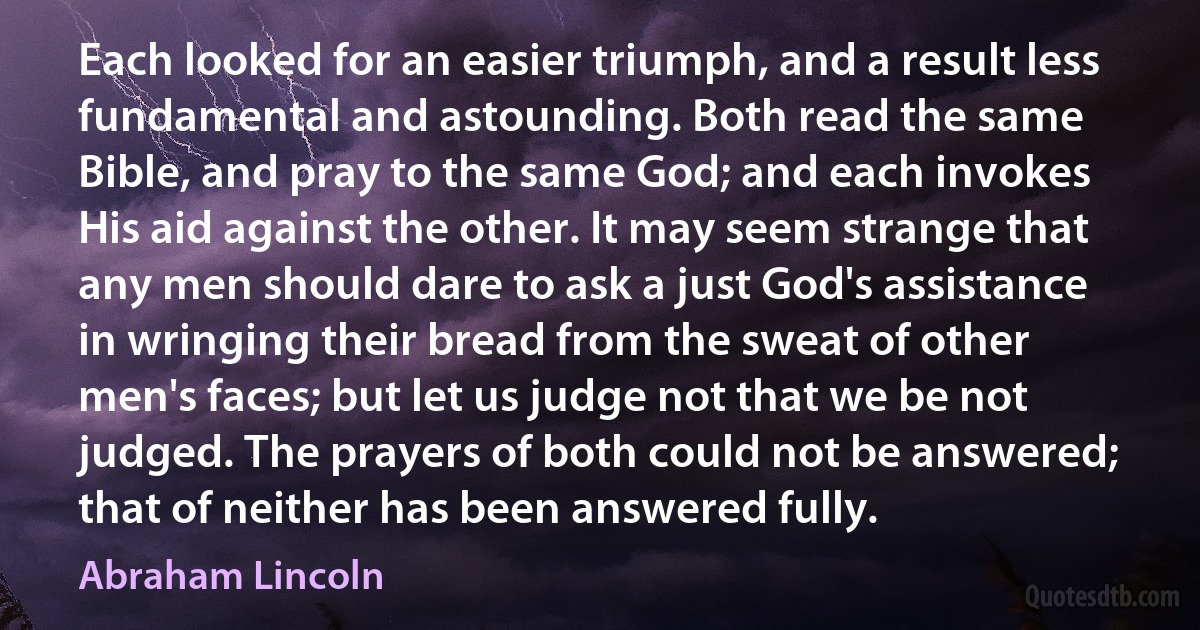 Each looked for an easier triumph, and a result less fundamental and astounding. Both read the same Bible, and pray to the same God; and each invokes His aid against the other. It may seem strange that any men should dare to ask a just God's assistance in wringing their bread from the sweat of other men's faces; but let us judge not that we be not judged. The prayers of both could not be answered; that of neither has been answered fully. (Abraham Lincoln)