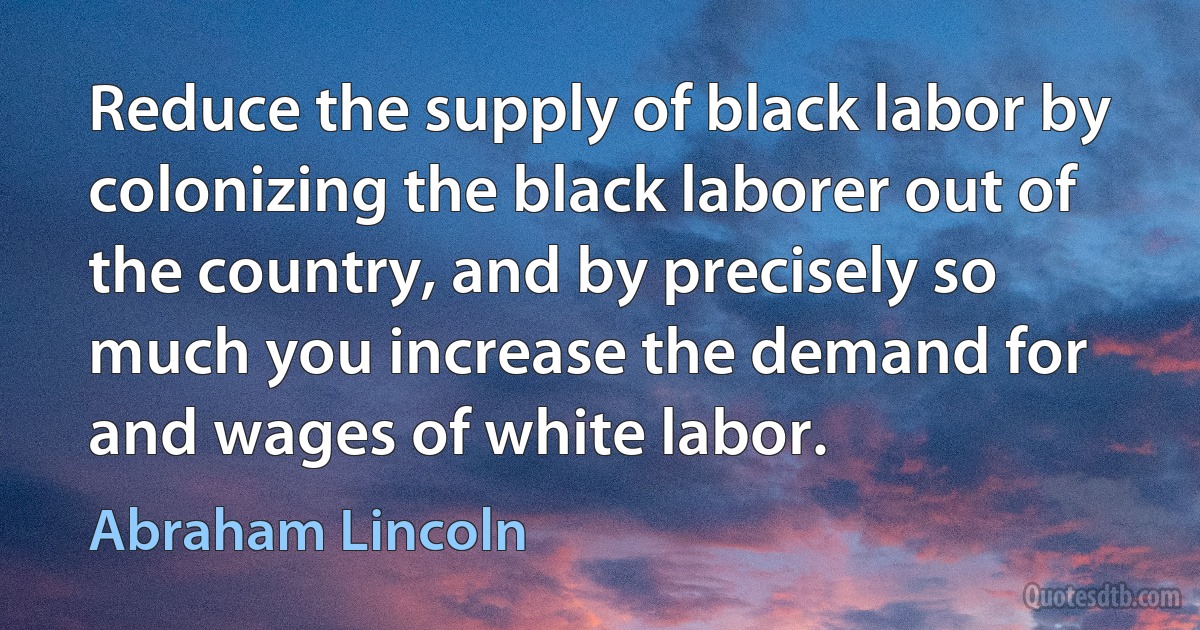 Reduce the supply of black labor by colonizing the black laborer out of the country, and by precisely so much you increase the demand for and wages of white labor. (Abraham Lincoln)