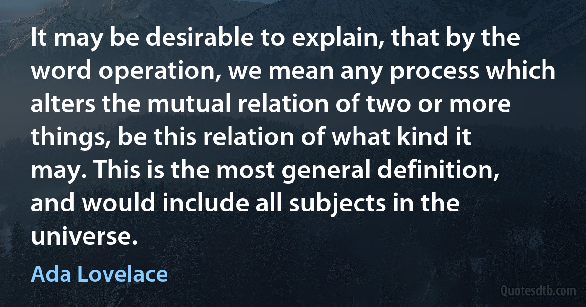 It may be desirable to explain, that by the word operation, we mean any process which alters the mutual relation of two or more things, be this relation of what kind it may. This is the most general definition, and would include all subjects in the universe. (Ada Lovelace)