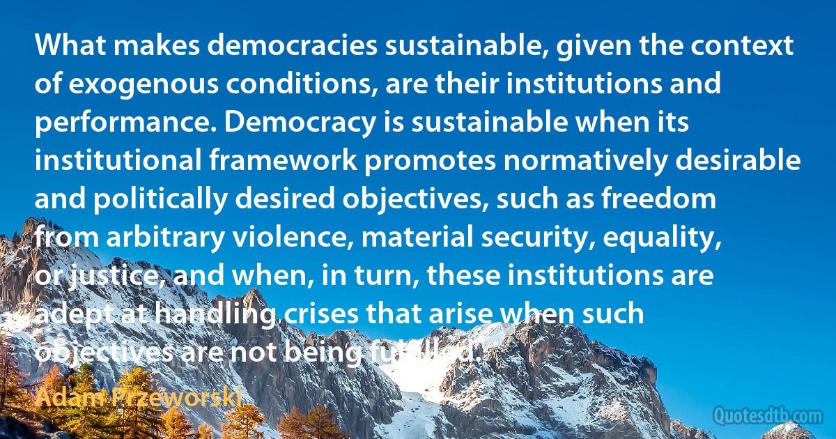 What makes democracies sustainable, given the context of exogenous conditions, are their institutions and performance. Democracy is sustainable when its institutional framework promotes normatively desirable and politically desired objectives, such as freedom from arbitrary violence, material security, equality, or justice, and when, in turn, these institutions are adept at handling crises that arise when such objectives are not being fulfilled. (Adam Przeworski)