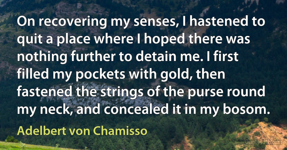 On recovering my senses, I hastened to quit a place where I hoped there was nothing further to detain me. I first filled my pockets with gold, then fastened the strings of the purse round my neck, and concealed it in my bosom. (Adelbert von Chamisso)