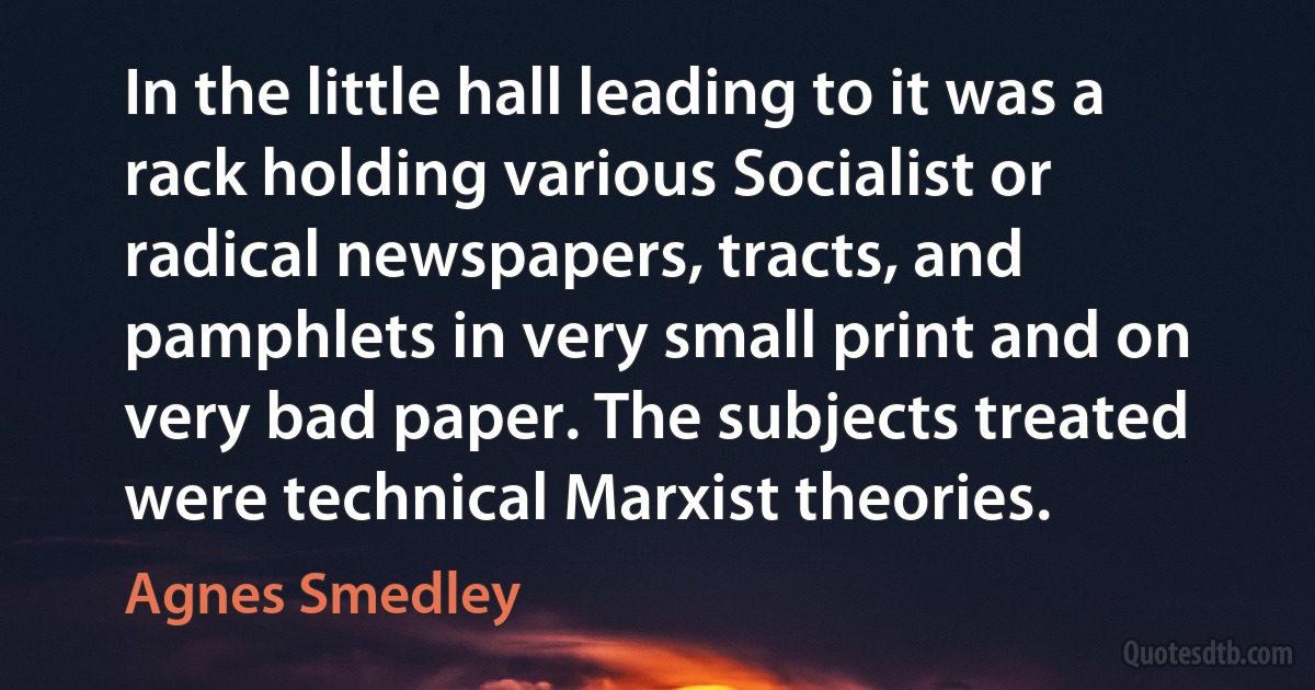 In the little hall leading to it was a rack holding various Socialist or radical newspapers, tracts, and pamphlets in very small print and on very bad paper. The subjects treated were technical Marxist theories. (Agnes Smedley)