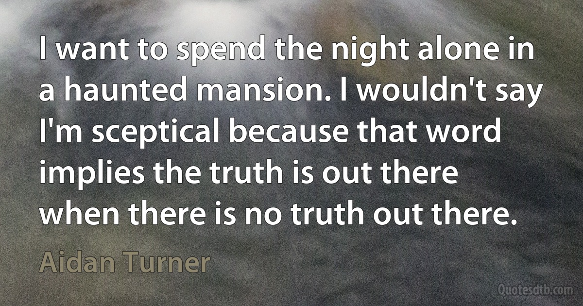 I want to spend the night alone in a haunted mansion. I wouldn't say I'm sceptical because that word implies the truth is out there when there is no truth out there. (Aidan Turner)