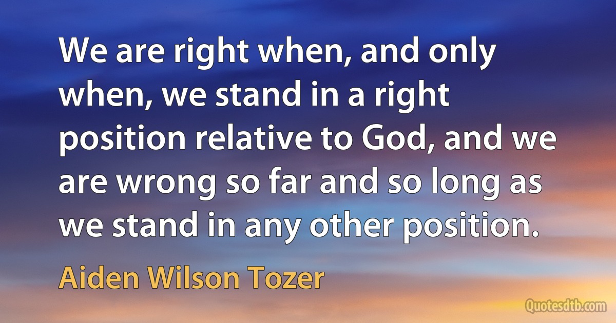 We are right when, and only when, we stand in a right position relative to God, and we are wrong so far and so long as we stand in any other position. (Aiden Wilson Tozer)