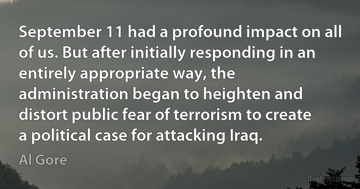 September 11 had a profound impact on all of us. But after initially responding in an entirely appropriate way, the administration began to heighten and distort public fear of terrorism to create a political case for attacking Iraq. (Al Gore)