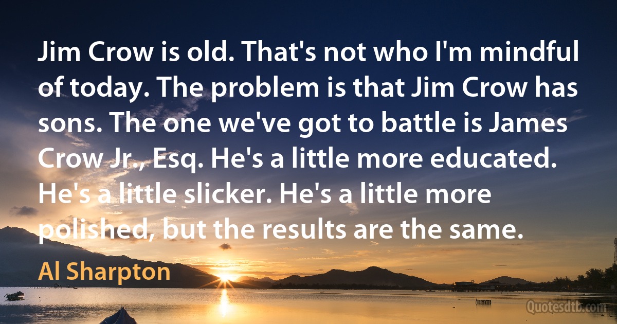 Jim Crow is old. That's not who I'm mindful of today. The problem is that Jim Crow has sons. The one we've got to battle is James Crow Jr., Esq. He's a little more educated. He's a little slicker. He's a little more polished, but the results are the same. (Al Sharpton)