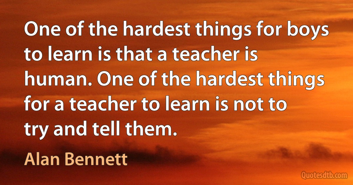 One of the hardest things for boys to learn is that a teacher is human. One of the hardest things for a teacher to learn is not to try and tell them. (Alan Bennett)