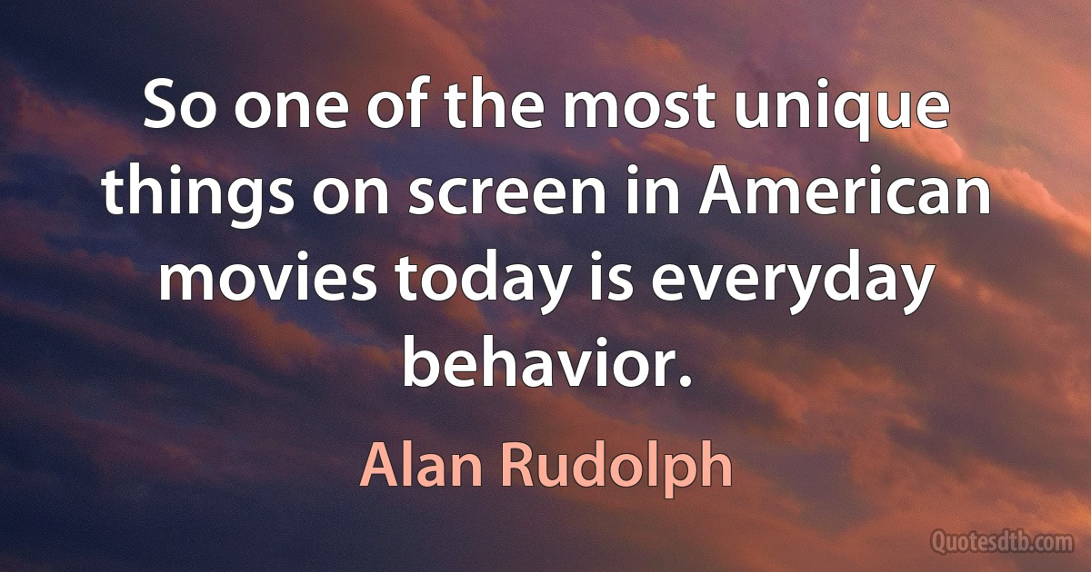 So one of the most unique things on screen in American movies today is everyday behavior. (Alan Rudolph)