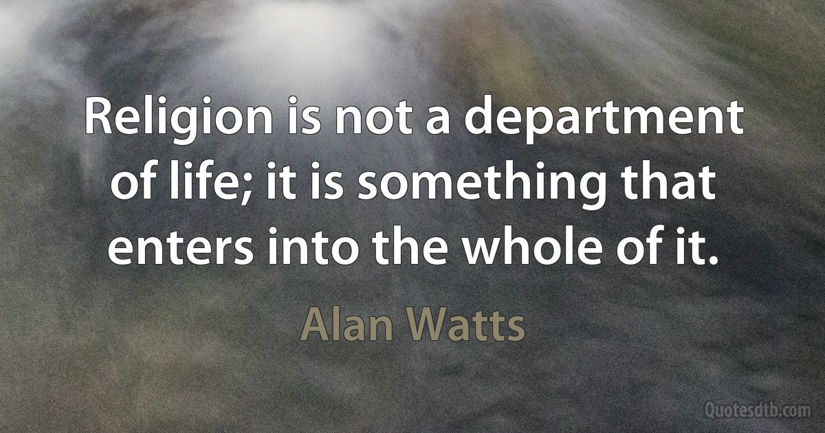 Religion is not a department of life; it is something that enters into the whole of it. (Alan Watts)