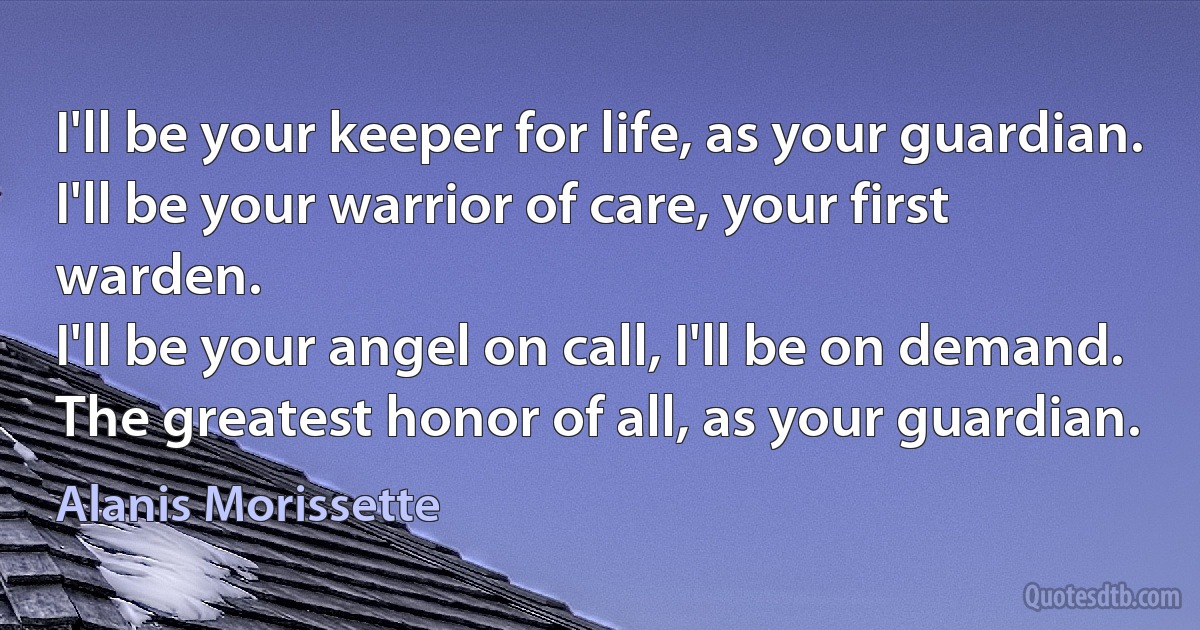 I'll be your keeper for life, as your guardian.
I'll be your warrior of care, your first warden.
I'll be your angel on call, I'll be on demand.
The greatest honor of all, as your guardian. (Alanis Morissette)