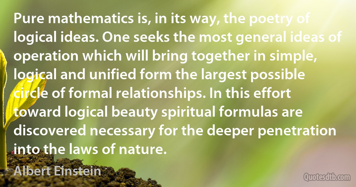 Pure mathematics is, in its way, the poetry of logical ideas. One seeks the most general ideas of operation which will bring together in simple, logical and unified form the largest possible circle of formal relationships. In this effort toward logical beauty spiritual formulas are discovered necessary for the deeper penetration into the laws of nature. (Albert Einstein)