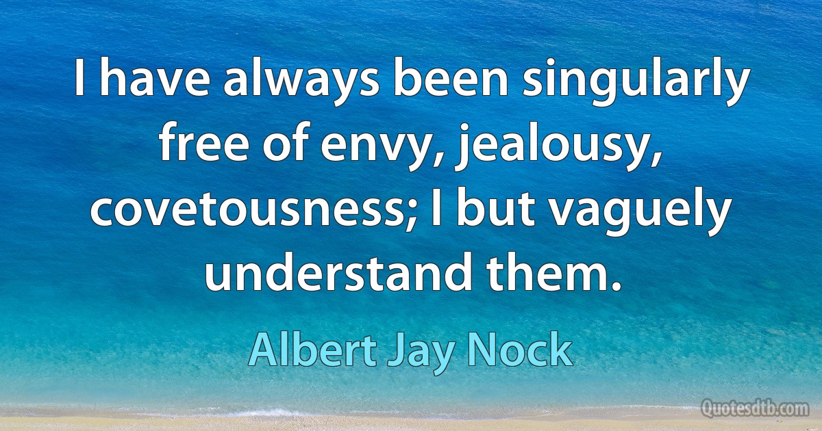 I have always been singularly free of envy, jealousy, covetousness; I but vaguely understand them. (Albert Jay Nock)