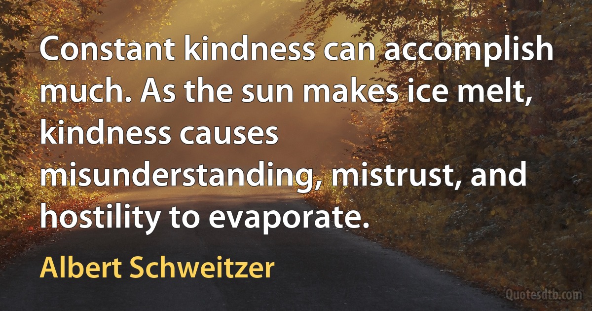 Constant kindness can accomplish much. As the sun makes ice melt, kindness causes misunderstanding, mistrust, and hostility to evaporate. (Albert Schweitzer)