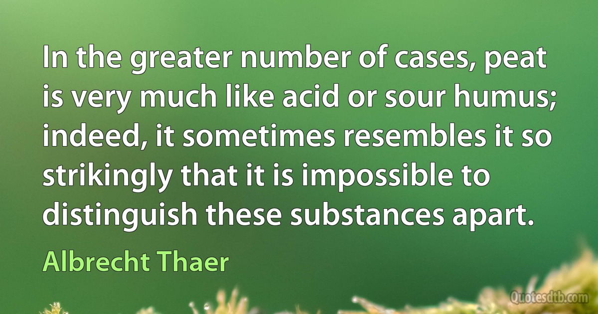 In the greater number of cases, peat is very much like acid or sour humus; indeed, it sometimes resembles it so strikingly that it is impossible to distinguish these substances apart. (Albrecht Thaer)