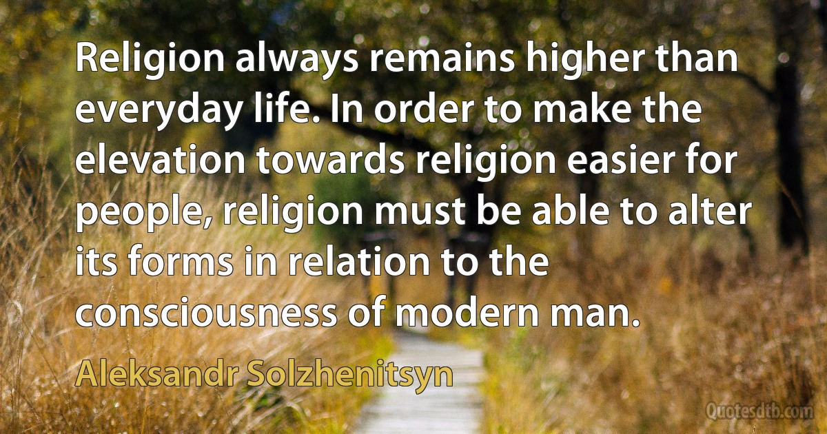 Religion always remains higher than everyday life. In order to make the elevation towards religion easier for people, religion must be able to alter its forms in relation to the consciousness of modern man. (Aleksandr Solzhenitsyn)