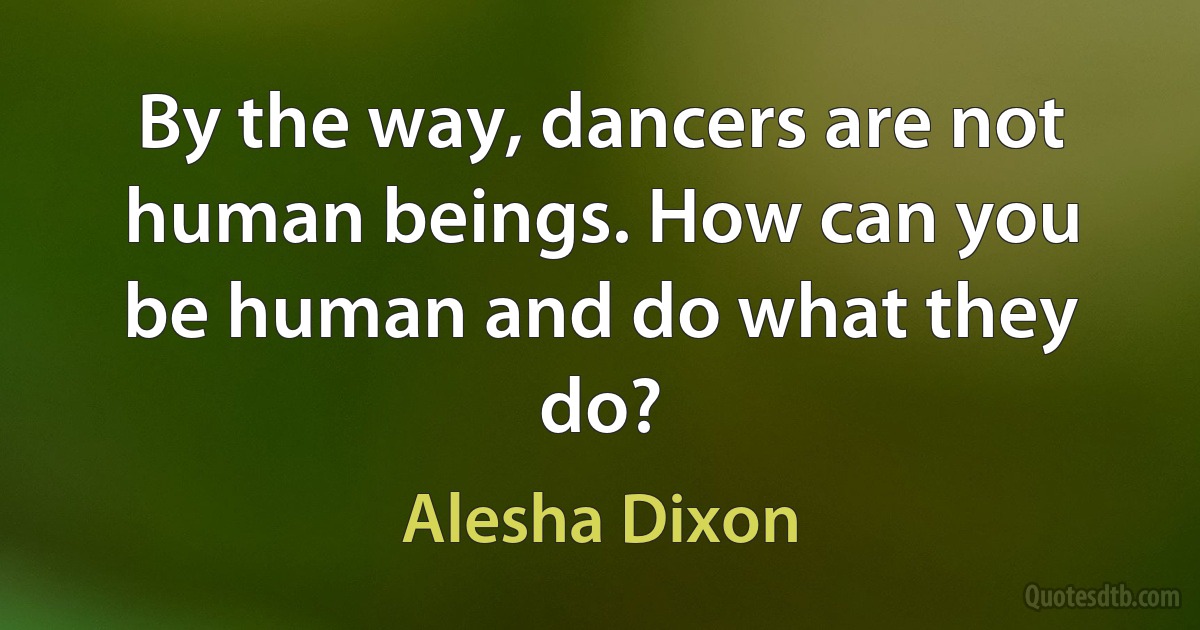 By the way, dancers are not human beings. How can you be human and do what they do? (Alesha Dixon)