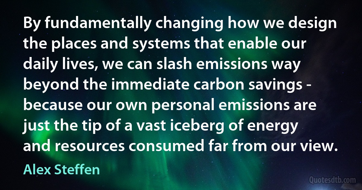 By fundamentally changing how we design the places and systems that enable our daily lives, we can slash emissions way beyond the immediate carbon savings - because our own personal emissions are just the tip of a vast iceberg of energy and resources consumed far from our view. (Alex Steffen)