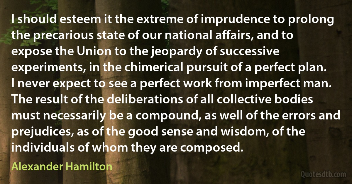 I should esteem it the extreme of imprudence to prolong the precarious state of our national affairs, and to expose the Union to the jeopardy of successive experiments, in the chimerical pursuit of a perfect plan. I never expect to see a perfect work from imperfect man. The result of the deliberations of all collective bodies must necessarily be a compound, as well of the errors and prejudices, as of the good sense and wisdom, of the individuals of whom they are composed. (Alexander Hamilton)