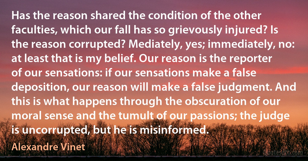 Has the reason shared the condition of the other faculties, which our fall has so grievously injured? Is the reason corrupted? Mediately, yes; immediately, no: at least that is my belief. Our reason is the reporter of our sensations: if our sensations make a false deposition, our reason will make a false judgment. And this is what happens through the obscuration of our moral sense and the tumult of our passions; the judge is uncorrupted, but he is misinformed. (Alexandre Vinet)