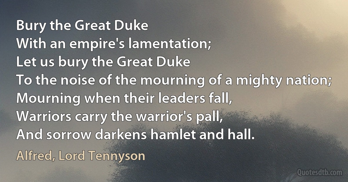 Bury the Great Duke
With an empire's lamentation;
Let us bury the Great Duke
To the noise of the mourning of a mighty nation;
Mourning when their leaders fall,
Warriors carry the warrior's pall,
And sorrow darkens hamlet and hall. (Alfred, Lord Tennyson)