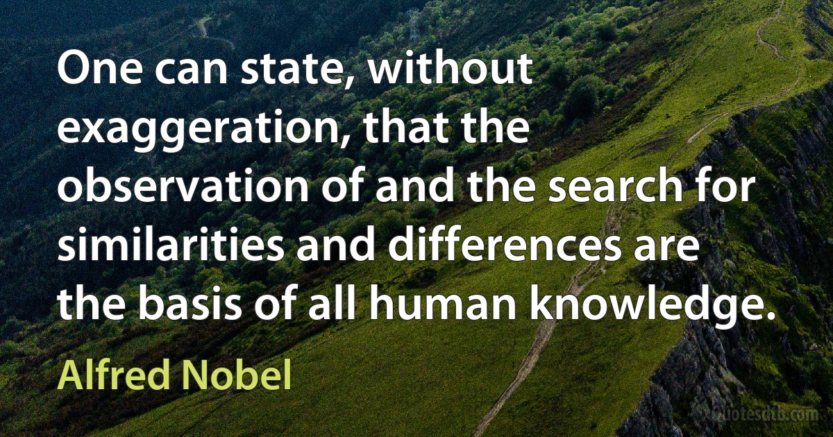 One can state, without exaggeration, that the observation of and the search for similarities and differences are the basis of all human knowledge. (Alfred Nobel)