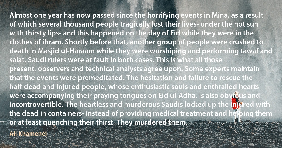 Almost one year has now passed since the horrifying events in Mina, as a result of which several thousand people tragically lost their lives- under the hot sun with thirsty lips- and this happened on the day of Eid while they were in the clothes of ihram. Shortly before that, another group of people were crushed to death in Masjid ul-Haraam while they were worshiping and performing tawaf and salat. Saudi rulers were at fault in both cases. This is what all those present, observers and technical analysts agree upon. Some experts maintain that the events were premeditated. The hesitation and failure to rescue the half-dead and injured people, whose enthusiastic souls and enthralled hearts were accompanying their praying tongues on Eid ul-Adha, is also obvious and incontrovertible. The heartless and murderous Saudis locked up the injured with the dead in containers- instead of providing medical treatment and helping them or at least quenching their thirst. They murdered them. (Ali Khamenei)